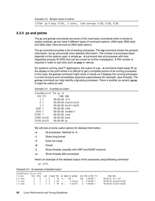 44 Linux Performance and Tuning Guidelines
Example 2-3 Sample output of uptime
1:57am up 4 days 17:05, 2 users, load average: 0.00, 0.00, 0.00
2.3.4 ps and pstree
The ps and pstree commands are some of the most basic commands when it comes to
system analysis. ps can have 3 different types of command options, UNIX style, BSD style
and GNU style. Here we look at UNIX style options.
The ps command provides a list of existing processes. The top command shows the process
information, but ps will provide more detailed information. The number of processes listed
depends on the options used. A simple ps -A command lists all processes with their
respective process ID (PID) that can be crucial for further investigation. A PID number is
required in order to use tools such as pmap or renice.
On systems running Java™ applications, the output of a ps -A command might easily fill up
the display to the point where it is difficult to get a complete picture of all running processes.
In this case, the pstree command might come in handy as it displays the running processes
in a tree structure and consolidates spawned subprocesses (for example, Java threads). The
pstree command can help identify originating processes. There is another ps variant, pgrep.
It might be useful as well.
Example 2-4 A sample ps output
[root@bc1srv7 ~]# ps -A
PID TTY TIME CMD
1 ? 00:00:00 init
2 ? 00:00:00 migration/0
3 ? 00:00:00 ksoftirqd/0
2347 ? 00:00:00 sshd
2435 ? 00:00:00 sendmail
27397 ? 00:00:00 sshd
27402 pts/0 00:00:00 bash
27434 pts/0 00:00:00 ps
We will look at some useful options for detailed information.
-e All processes. Identical to -A
-l Show long format
-F Extra full mode
-H Forest
-L Show threads, possibly with LWP and NLWP columns
-m Show threads after processes
Here’s an example of the detailed output of the processes using following command:
ps -elFL
Example 2-5 An example of detailed output
[root@lnxsu3 ~]# ps -elFL
F S UID PID PPID LWP C NLWP PRI NI ADDR SZ WCHAN RSS PSR STIME TTY TIME CMD
4 S root 1 0 1 0 1 76 0 - 457 - 552 0 Mar08 ? 00:00:01 init [3]
1 S root 2 1 2 0 1 -40 - - 0 migrat 0 0 Mar08 ? 00:00:36 [migration/0]
1 S root 3 1 3 0 1 94 19 - 0 ksofti 0 0 Mar08 ? 00:00:00 [ksoftirqd/0]
 