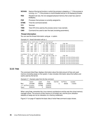 46 Linux Performance and Tuning Guidelines
WCHAN Name of the kernel function in which the process is sleeping, a “-” if the process is
running, or a “*” if the process is multi-threaded and ps is not displaying threads.
RSS Resident set size, the non-swapped physical memory that a task has used (in
kiloBytes).
PSR Processor that process is currently assigned to.
STIME Time the command started.
TTY Terminal
TIME Total CPU time used by the process (since it was started).
CMD Command line used to start the task (including parameters).
Thread information
You can see the thread information using ps -L option.
Example 2-6 thread information with ps -L
[root@edam ~]# ps -eLF| grep -E "LWP|/usr/sbin/httpd"
UID PID PPID LWP C NLWP SZ RSS PSR STIME TTY TIME CMD
root 4504 1 4504 0 1 4313 8600 2 08:33 ? 00:00:00 /usr/sbin/httpd
apache 4507 4504 4507 0 1 4313 4236 1 08:33 ? 00:00:00 /usr/sbin/httpd
apache 4508 4504 4508 0 1 4313 4228 1 08:33 ? 00:00:00 /usr/sbin/httpd
apache 4509 4504 4509 0 1 4313 4228 0 08:33 ? 00:00:00 /usr/sbin/httpd
apache 4510 4504 4510 0 1 4313 4228 3 08:33 ? 00:00:00 /usr/sbin/httpd
[root@edam ~]# ps -eLF| grep -E "LWP|/usr/sbin/httpd"
UID PID PPID LWP C NLWP SZ RSS PSR STIME TTY TIME CMD
root 4632 1 4632 0 1 3640 7772 2 08:44 ? 00:00:00 /usr/sbin/httpd.worker
apache 4635 4632 4635 0 27 72795 5352 3 08:44 ? 00:00:00 /usr/sbin/httpd.worker
apache 4635 4632 4638 0 27 72795 5352 1 08:44 ? 00:00:00 /usr/sbin/httpd.worker
apache 4635 4632 4639 0 27 72795 5352 3 08:44 ? 00:00:00 /usr/sbin/httpd.worker
apache 4635 4632 4640 0 27 72795 5352 3 08:44 ? 00:00:00 /usr/sbin/httpd.worker
2.3.5 free
The command /bin/free displays information about the total amount of free and used
memory (including swap) on the system. It also includes information about the buffers and
cache used by the kernel.
Example 2-7 Example output from the free command
total used free shared buffers cached
Mem: 1291980 998940 293040 0 89356 772016
-/+ buffers/cache: 137568 1154412
Swap: 2040244 0 2040244
When using free, remember the Linux memory architecture and the way the virtual memory
manager works. The amount of free memory is of limited use, and the pure utilization
statistics of swap are not an indication of a memory bottleneck.
Figure 2-1 on page 47 depicts the basic idea of what free command output shows.
 