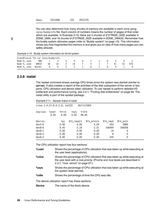 48 Linux Performance and Tuning Guidelines
Swap: 2031608 332 2031276
You can also determine how many chunks of memory are available in each zone using
/proc/buddyinfo file. Each column of numbers means the number of pages of that order
which are available. In Example 2-10, there are 5 chunks of 2^2*PAGE_SIZE available in
ZONE_DMA, and 16 chunks of 2^3*PAGE_SIZE available in ZONE_DMA32. Remember how
the buddy system allocates pages (refer to “Buddy system” on page 13). This information
shows you how fragmented the memory is and gives you an idea of how many pages you can
safely allocate.
Example 2-10 Buddy system information for 64 bit system
[root@lnxsu5 ~]# cat /proc/buddyinfo
Node 0, zone DMA 1 3 5 4 6 1 1 0 2 0 2
Node 0, zone DMA32 56 14 2 16 7 3 1 7 41 42 670
Node 0, zone Normal 0 6 3 2 1 0 1 0 0 1 0
2.3.6 iostat
The iostat command shows average CPU times since the system was started (similar to
uptime). It also creates a report of the activities of the disk subsystem of the server in two
parts: CPU utilization and device (disk) utilization. To use iostat to perform detailed I/O
bottleneck and performance tuning, see 3.4.1, “Finding disk bottlenecks” on page 84. The
iostat utility is part of the sysstat package.
Example 2-11 Sample output of iostat
Linux 2.4.21-9.0.3.EL (x232) 05/11/2004
avg-cpu: %user %nice %sys %idle
0.03 0.00 0.02 99.95
Device: tps Blk_read/s Blk_wrtn/s Blk_read Blk_wrtn
dev2-0 0.00 0.00 0.04 203 2880
dev8-0 0.45 2.18 2.21 166464 168268
dev8-1 0.00 0.00 0.00 16 0
dev8-2 0.00 0.00 0.00 8 0
dev8-3 0.00 0.00 0.00 344 0
The CPU utilization report has four sections:
%user Shows the percentage of CPU utilization that was taken up while executing at
the user level (applications).
%nice Shows the percentage of CPU utilization that was taken up while executing at
the user level with a nice priority. (Priority and nice levels are described in
2.3.7, “nice, renice” on page 67.)
%sys Shows the percentage of CPU utilization that was taken up while executing at
the system level (kernel).
%idle Shows the percentage of time the CPU was idle.
The device utilization report has these sections:
Device The name of the block device.
 
