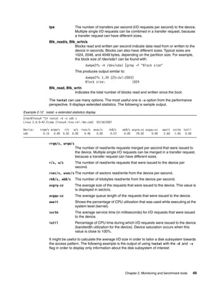 Chapter 2. Monitoring and benchmark tools 49
tps The number of transfers per second (I/O requests per second) to the device.
Multiple single I/O requests can be combined in a transfer request, because
a transfer request can have different sizes.
Blk_read/s, Blk_wrtn/s
Blocks read and written per second indicate data read from or written to the
device in seconds. Blocks can also have different sizes. Typical sizes are
1024, 2048, and 4048 bytes, depending on the partition size. For example,
the block size of /dev/sda1 can be found with:
dumpe2fs -h /dev/sda1 |grep -F "Block size"
This produces output similar to:
dumpe2fs 1.34 (25-Jul-2003)
Block size: 1024
Blk_read, Blk_wrtn
Indicates the total number of blocks read and written since the boot.
The iostat can use many options. The most useful one is -x option from the performance
perspective. It displays extended statistics. The following is sample output.
Example 2-12 iostat -x extended statistics display
[root@lnxsu4 ~]# iostat -d -x sdb 1
Linux 2.6.9-42.ELsmp (lnxsu4.itso.ral.ibm.com) 03/18/2007
Device: rrqm/s wrqm/s r/s w/s rsec/s wsec/s rkB/s wkB/s avgrq-sz avgqu-sz await svctm %util
sdb 0.15 0.00 0.02 0.00 0.46 0.00 0.23 0.00 29.02 0.00 2.60 1.05 0.00
rrqm/s, wrqm/s
The number of read/write requests merged per second that were issued to
the device. Multiple single I/O requests can be merged in a transfer request,
because a transfer request can have different sizes.
r/s, w/s The number of read/write requests that were issued to the device per
second.
rsec/s, wsec/s The number of sectors read/write from the device per second.
rkB/s, wkB/s The number of kilobytes read/write from the device per second.
avgrq-sz The average size of the requests that were issued to the device. This value is
is displayed in sectors.
avgqu-sz The average queue length of the requests that were issued to the device.
await Shows the percentage of CPU utilization that was used while executing at the
system level (kernel).
svctm The average service time (in milliseconds) for I/O requests that were issued
to the device.
%util Percentage of CPU time during which I/O requests were issued to the device
(bandwidth utilization for the device). Device saturation occurs when this
value is close to 100%.
It might be useful to calculate the average I/O size in order to tailor a disk subsystem towards
the access pattern. The following example is the output of using iostat with the -d and -x
flag in order to display only information about the disk subsystem of interest:
 