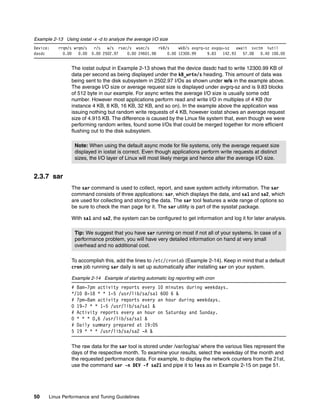 50 Linux Performance and Tuning Guidelines
Example 2-13 Using iostat -x -d to analyze the average I/O size
Device: rrqm/s wrqm/s r/s w/s rsec/s wsec/s rkB/s wkB/s avgrq-sz avgqu-sz await svctm %util
dasdc 0.00 0.00 0.00 2502.97 0.00 24601.98 0.00 12300.99 9.83 142.93 57.08 0.40 100.00
The iostat output in Example 2-13 shows that the device dasdc had to write 12300.99 KB of
data per second as being displayed under the kB_wrtn/s heading. This amount of data was
being sent to the disk subsystem in 2502.97 I/Os as shown under w/s in the example above.
The average I/O size or average request size is displayed under avgrq-sz and is 9.83 blocks
of 512 byte in our example. For async writes the average I/O size is usually some odd
number. However most applications perform read and write I/O in multiples of 4 KB (for
instance 4 KB, 8 KB, 16 KB, 32 KB, and so on). In the example above the application was
issuing nothing but random write requests of 4 KB, however iostat shows an average request
size of 4.915 KB. The difference is caused by the Linux file system that, even though we were
performing random writes, found some I/Os that could be merged together for more efficient
flushing out to the disk subsystem.
2.3.7 sar
The sar command is used to collect, report, and save system activity information. The sar
command consists of three applications: sar, which displays the data, and sa1 and sa2, which
are used for collecting and storing the data. The sar tool features a wide range of options so
be sure to check the man page for it. The sar utility is part of the sysstat package.
With sa1 and sa2, the system can be configured to get information and log it for later analysis.
To accomplish this, add the lines to /etc/crontab (Example 2-14). Keep in mind that a default
cron job running sar daily is set up automatically after installing sar on your system.
Example 2-14 Example of starting automatic log reporting with cron
# 8am-7pm activity reports every 10 minutes during weekdays.
*/10 8-18 * * 1-5 /usr/lib/sa/sa1 600 6 &
# 7pm-8am activity reports every an hour during weekdays.
0 19-7 * * 1-5 /usr/lib/sa/sa1 &
# Activity reports every an hour on Saturday and Sunday.
0 * * * 0,6 /usr/lib/sa/sa1 &
# Daily summary prepared at 19:05
5 19 * * * /usr/lib/sa/sa2 -A &
The raw data for the sar tool is stored under /var/log/sa/ where the various files represent the
days of the respective month. To examine your results, select the weekday of the month and
the requested performance data. For example, to display the network counters from the 21st,
use the command sar -n DEV -f sa21 and pipe it to less as in Example 2-15 on page 51.
Note: When using the default async mode for file systems, only the average request size
displayed in iostat is correct. Even though applications perform write requests at distinct
sizes, the I/O layer of Linux will most likely merge and hence alter the average I/O size.
Tip: We suggest that you have sar running on most if not all of your systems. In case of a
performance problem, you will have very detailed information on hand at very small
overhead and no additional cost.
 