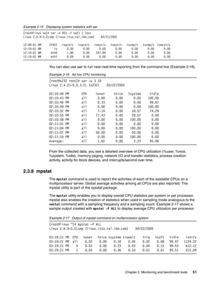 Chapter 2. Monitoring and benchmark tools 51
Example 2-15 Displaying system statistics with sar
[root@linux sa]# sar -n DEV -f sa21 | less
Linux 2.6.9-5.ELsmp (linux.itso.ral.ibm.com) 04/21/2005
12:00:01 AM IFACE rxpck/s txpck/s rxbyt/s txbyt/s rxcmp/s txcmp/s rxmcst/s
12:10:01 AM lo 0.00 0.00 0.00 0.00 0.00 0.00 0.00
12:10:01 AM eth0 1.80 0.00 247.89 0.00 0.00 0.00 0.00
12:10:01 AM eth1 0.00 0.00 0.00 0.00 0.00 0.00 0.00
You can also use sar to run near-real-time reporting from the command line (Example 2-16).
Example 2-16 Ad hoc CPU monitoring
[root@x232 root]# sar -u 3 10
Linux 2.4.21-9.0.3.EL (x232) 05/22/2004
02:10:40 PM CPU %user %nice %system %idle
02:10:43 PM all 0.00 0.00 0.00 100.00
02:10:46 PM all 0.33 0.00 0.00 99.67
02:10:49 PM all 0.00 0.00 0.00 100.00
02:10:52 PM all 7.14 0.00 18.57 74.29
02:10:55 PM all 71.43 0.00 28.57 0.00
02:10:58 PM all 0.00 0.00 100.00 0.00
02:11:01 PM all 0.00 0.00 0.00 0.00
02:11:04 PM all 0.00 0.00 100.00 0.00
02:11:07 PM all 50.00 0.00 50.00 0.00
02:11:10 PM all 0.00 0.00 100.00 0.00
Average: all 1.62 0.00 3.33 95.06
From the collected data, you see a detailed overview of CPU utilization (%user, %nice,
%system, %idle), memory paging, network I/O and transfer statistics, process creation
activity, activity for block devices, and interrupts/second over time.
2.3.8 mpstat
The mpstat command is used to report the activities of each of the available CPUs on a
multiprocessor server. Global average activities among all CPUs are also reported. The
mpstat utility is part of the sysstat package.
The mpstat utility enables you to display overall CPU statistics per system or per processor.
mpstat also enables the creation of statistics when used in sampling mode analogous to the
vmstat command with a sampling frequency and a sampling count. Example 2-17 shows a
sample output created with mpstat -P ALL to display average CPU utilization per processor.
Example 2-17 Output of mpstat command on multiprocessor system
[root@linux ~]# mpstat -P ALL
Linux 2.6.9-5.ELsmp (linux.itso.ral.ibm.com) 04/22/2005
03:19:21 PM CPU %user %nice %system %iowait %irq %soft %idle intr/s
03:19:21 PM all 0.03 0.00 0.34 0.06 0.02 0.08 99.47 1124.22
03:19:21 PM 0 0.03 0.00 0.33 0.03 0.04 0.15 99.43 612.12
03:19:21 PM 1 0.03 0.00 0.36 0.10 0.01 0.01 99.51 512.09
 