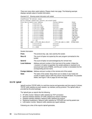 54 Linux Performance and Tuning Guidelines
There are many other useful options. Please check man page. The following example
displays sample output of socket information.
Example 2-21 Showing socket information with netstat
[root@lnxsu5 ~]# netstat -natuw
Active Internet connections (servers and established)
Proto Recv-Q Send-Q Local Address Foreign Address State
tcp 0 0 0.0.0.0:111 0.0.0.0:* LISTEN
tcp 0 0 127.0.0.1:25 0.0.0.0:* LISTEN
tcp 0 0 127.0.0.1:2207 0.0.0.0:* LISTEN
tcp 0 0 127.0.0.1:36285 127.0.0.1:12865 TIME_WAIT
tcp 0 0 10.0.0.5:37322 10.0.0.4:33932 TIME_WAIT
tcp 0 1 10.0.0.5:55351 10.0.0.4:33932 SYN_SENT
tcp 0 1 10.0.0.5:55350 10.0.0.4:33932 LAST_ACK
tcp 0 0 10.0.0.5:64093 10.0.0.4:33932 TIME_WAIT
tcp 0 0 10.0.0.5:35122 10.0.0.4:12865 ESTABLISHED
tcp 0 0 10.0.0.5:17318 10.0.0.4:33932 TIME_WAIT
tcp 0 0 :::22 :::* LISTEN
tcp 0 2056 ::ffff:192.168.0.254:22 ::ffff:192.168.0.1:3020 ESTABLISHED
udp 0 0 0.0.0.0:111 0.0.0.0:*
udp 0 0 0.0.0.0:631 0.0.0.0:*
udp 0 0 :::5353 :::*
Socket information
Proto The protocol (tcp, udp, raw) used by the socket.
Recv-Q The count of bytes not copied by the user program connected to this
socket.
Send-Q The count of bytes not acknowledged by the remote host.
Local Address Address and port number of the local end of the socket. Unless the
--numeric (-n) option is specified, the socket address is resolved to its
canonical host name (FQDN), and the port number is translated into the
corresponding service name.
Foreign Address Address and port number of the remote end of the socket.
State The state of the socket. Since there are no states in raw mode and
usually no states used in UDP, this column may be left blank. For possible
states, see Figure 1-28 on page 32 and man page.
2.3.12 iptraf
iptraf monitors TCP/IP traffic in a real time manner and generates real time reports. It shows
TCP/IP traffic statistics by each session, by interface, and by protocol. The iptraf utility is
provided by the iptraf package.
The iptraf give us reports like the following:
򐂰 IP traffic monitor: Network traffic statistics by TCP connection
򐂰 General interface statistics: IP traffic statistics by network interface
򐂰 Detailed interface statistics: Network traffic statistics by protocol
򐂰 Statistical breakdowns: Network traffic statistics by TCP/UDP port and by packet size
򐂰 LAN station monitor: Network traffic statistics by Layer2 address
Following are a few of the reports iptraf generates.
 