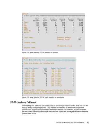 Chapter 2. Monitoring and benchmark tools 55
Figure 2-2 iptraf output of TCP/IP statistics by protocol
Figure 2-3 iptraf output of TCP/IP traffic statistics by packet size
2.3.13 tcpdump / ethereal
The tcpdump and ethereal are used to capture and analyze network traffic. Both tool use the
libpcap library to capture packets. They monitor all the traffic on a network adapter with
promiscuous mode and capture all the frames the adapter has received. To capture all the
packets, these commands should be executed with super user privilege to make the interface
promiscuous mode.
 