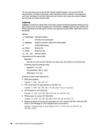 56 Linux Performance and Tuning Guidelines
You can use these tools to dig into the network related problems. You can find TCP/IP
retransmission, windows size scaling, name resolution problem, network misconfiguration,
and more. Just keep in mind that these tools can monitor only frames the network adapter
has received, not entire network traffic.
tcpdump
tcpdump is a simple but robust utility. It has basic protocol analyzing capability allowing you to
get a rough picture of what is happening on the network. tcpdump supports many options and
flexible expressions for filtering the frames to be captured (capture filter). We’ll take a look at
this below.
Options:
-i <interface> Network interface
-e Print the link-level header
-s <snaplen> Capture <snaplen> bytes from each packet
-n Avoide DNS lookup
-w <file> Write to file
-r <file> Read from file
-v, -vv, -vvv Vervose output
Expressions for the capture filter:
Keywords:
host dst, src, port, src port, dst port, tcp, udp, icmp, net, dst net, src net, and more
Primitives may be combined using:
Negation (‘`!‘ or ‘not‘)
Concatenation (`&&' or `and')
Alternation (`||' or `or')
Example of some useful expressions:
򐂰 DNS query packets
tcpdump -i eth0 'udp port 53'
򐂰 FTP control and FTP data session to 192.168.1.10
tcpdump -i eth0 'dst 192.168.1.10 and (port ftp or ftp-data)'
򐂰 HTTP session to 192.168.2.253
tcpdump -ni eth0 'dst 192.168.2.253 and tcp and port 80'
򐂰 Telnet session to subnet 192.168.2.0/24
tcpdump -ni eth0 'dst net 192.168.2.0/24 and tcp and port 22'
򐂰 Packets for which the source and destination are not in subnet 192.168.1.0/24 with TCP
SYN or TCP FIN flags on (TCP establishment or termination)
tcpdump 'tcp[tcpflags] & (tcp-syn|tcp-fin) != 0 and not src and dst net
192.168.1.0/24'
 