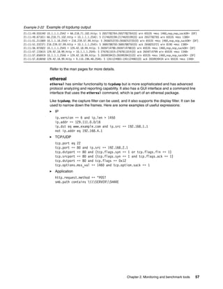 Chapter 2. Monitoring and benchmark tools 57
Example 2-22 Example of tcpdump output
21:11:49.555340 10.1.1.1.2542 > 66.218.71.102.http: S 2657782764:2657782764(0) win 65535 <mss 1460,nop,nop,sackOK> (DF)
21:11:49.671811 66.218.71.102.http > 10.1.1.1.2542: S 2174620199:2174620199(0) ack 2657782765 win 65535 <mss 1380>
21:11:51.211869 10.1.1.18.2543 > 216.239.57.99.http: S 2658253720:2658253720(0) win 65535 <mss 1460,nop,nop,sackOK> (DF)
21:11:51.332371 216.239.57.99.http > 10.1.1.1.2543: S 3685788750:3685788750(0) ack 2658253721 win 8190 <mss 1380>
21:11:56.972822 10.1.1.1.2545 > 129.42.18.99.http: S 2659714798:2659714798(0) win 65535 <mss 1460,nop,nop,sackOK> (DF)
21:11:57.133615 129.42.18.99.http > 10.1.1.1.2545: S 2767811014:2767811014(0) ack 2659714799 win 65535 <mss 1348>
21:11:57.656919 10.1.1.1.2546 > 129.42.18.99.http: S 2659939433:2659939433(0) win 65535 <mss 1460,nop,nop,sackOK> (DF)
21:11:57.818058 129.42.18.99.http > 9.116.198.48.2546: S 1261124983:1261124983(0) ack 2659939434 win 65535 <mss 1348>
Refer to the man pages for more details.
ethereal
ethereal has similar functionality to tcpdump but is more sophisticated and has advanced
protocol analyzing and reporting capability. It also has a GUI interface and a command line
interface that uses the ethereal command, which is part of an ethereal package.
Like tcpdump, the capture filter can be used, and it also supports the display filter. It can be
used to narrow down the frames. Here are some examples of useful expressions:
򐂰 IP
ip.version == 6 and ip.len > 1450
ip.addr == 129.111.0.0/16
ip.dst eq www.example.com and ip.src == 192.168.1.1
not ip.addr eq 192.168.4.1
򐂰 TCP/UDP
tcp.port eq 22
tcp.port == 80 and ip.src == 192.168.2.1
tcp.dstport == 80 and (tcp.flags.syn == 1 or tcp.flags.fin == 1)
tcp.srcport == 80 and (tcp.flags.syn == 1 and tcp.flags.ack == 1)
tcp.dstport == 80 and tcp.flags == 0x12
tcp.options.mss_val == 1460 and tcp.option.sack == 1
򐂰 Application
http.request.method == "POST
smb.path contains SERVERSHARE
 