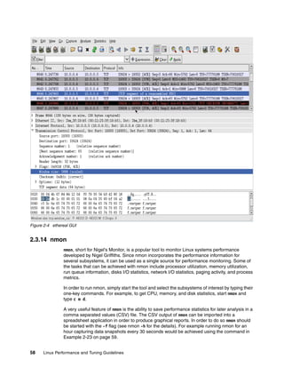 58 Linux Performance and Tuning Guidelines
Figure 2-4 ethereal GUI
2.3.14 nmon
nmon, short for Nigel's Monitor, is a popular tool to monitor Linux systems performance
developed by Nigel Griffiths. Since nmon incorporates the performance information for
several subsystems, it can be used as a single source for performance monitoring. Some of
the tasks that can be achieved with nmon include processor utilization, memory utilization,
run queue information, disks I/O statistics, network I/O statistics, paging activity, and process
metrics.
In order to run nmon, simply start the tool and select the subsystems of interest by typing their
one-key commands. For example, to get CPU, memory, and disk statistics, start nmon and
type c m d.
A very useful feature of nmon is the ability to save performance statistics for later analysis in a
comma separated values (CSV) file. The CSV output of nmon can be imported into a
spreadsheet application in order to produce graphical reports. In order to do so nmon should
be started with the -f flag (see nmon -h for the details). For example running nmon for an
hour capturing data snapshots every 30 seconds would be achieved using the command in
Example 2-23 on page 59.
 