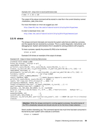 Chapter 2. Monitoring and benchmark tools 59
Example 2-23 Using nmon to record performance data
# nmon -f -s 30 -c 120
The output of the above command will be stored in a text file in the current directory named
<hostname>_date_time.nmon.
For more information on nmon we suggest you visit
http://www-941.haw.ibm.com/collaboration/wiki/display/WikiPtype/nmon
In order to download nmon, visit
http://www.ibm.com/collaboration/wiki/display/WikiPtype/nmonanalyser
2.3.15 strace
The strace command intercepts and records the system calls that are called by a process,
and the signals that are received by a process. This is a useful diagnostic, instructional, and
debugging tool. System administrators find it valuable for solving problems with programs.
To trace a process, specify the process ID (PID) to be monitored:
strace -p <pid>
Example 2-24 shows an example of the output of strace.
Example 2-24 Output of strace monitoring httpd process
[root@x232 html]# strace -p 815
Process 815 attached - interrupt to quit
semop(360449, 0xb73146b8, 1) = 0
poll([{fd=4, events=POLLIN}, {fd=3, events=POLLIN, revents=POLLIN}], 2, -1) = 1
accept(3, {sa_family=AF_INET, sin_port=htons(52534), sin_addr=inet_addr("192.168.1.1")}, [16]) = 13
semop(360449, 0xb73146be, 1) = 0
getsockname(13, {sa_family=AF_INET, sin_port=htons(80), sin_addr=inet_addr("192.168.1.2")}, [16]) = 0
fcntl64(13, F_GETFL) = 0x2 (flags O_RDWR)
fcntl64(13, F_SETFL, O_RDWR|O_NONBLOCK) = 0
read(13, 0x8259bc8, 8000) = -1 EAGAIN (Resource temporarily unavailable)
poll([{fd=13, events=POLLIN, revents=POLLIN}], 1, 300000) = 1
read(13, "GET /index.html HTTP/1.0rnUser-A"..., 8000) = 91
gettimeofday({1084564126, 750439}, NULL) = 0
stat64("/var/www/html/index.html", {st_mode=S_IFREG|0644, st_size=152, ...}) = 0
open("/var/www/html/index.html", O_RDONLY) = 14
mmap2(NULL, 152, PROT_READ, MAP_SHARED, 14, 0) = 0xb7052000
writev(13, [{"HTTP/1.1 200 OKrnDate: Fri, 14 M"..., 264}, {"<html>n<title>n RedPaper Per"...,
152}], 2) = 416
munmap(0xb7052000, 152) = 0
socket(PF_UNIX, SOCK_STREAM, 0) = 15
connect(15, {sa_family=AF_UNIX, path="/var/run/.nscd_socket"}, 110) = -1 ENOENT (No such file or directory)
close(15) = 0
Here’s another interesting use. This command reports how much time has been consumed in
the kernel by each system call to execute a command.
strace -c <command>
Attention: While the strace command is running against a process, the performance of
the PID is drastically reduced and should only be run for the time of data collection.
 