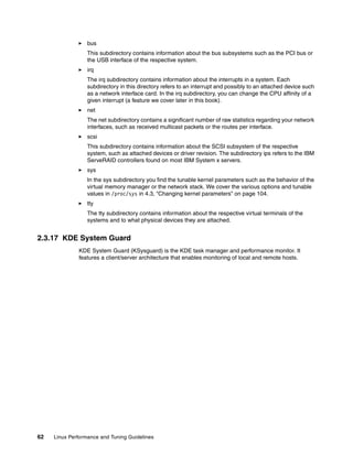 62 Linux Performance and Tuning Guidelines
򐂰 bus
This subdirectory contains information about the bus subsystems such as the PCI bus or
the USB interface of the respective system.
򐂰 irq
The irq subdirectory contains information about the interrupts in a system. Each
subdirectory in this directory refers to an interrupt and possibly to an attached device such
as a network interface card. In the irq subdirectory, you can change the CPU affinity of a
given interrupt (a feature we cover later in this book).
򐂰 net
The net subdirectory contains a significant number of raw statistics regarding your network
interfaces, such as received multicast packets or the routes per interface.
򐂰 scsi
This subdirectory contains information about the SCSI subsystem of the respective
system, such as attached devices or driver revision. The subdirectory ips refers to the IBM
ServeRAID controllers found on most IBM System x servers.
򐂰 sys
In the sys subdirectory you find the tunable kernel parameters such as the behavior of the
virtual memory manager or the network stack. We cover the various options and tunable
values in /proc/sys in 4.3, “Changing kernel parameters” on page 104.
򐂰 tty
The tty subdirectory contains information about the respective virtual terminals of the
systems and to what physical devices they are attached.
2.3.17 KDE System Guard
KDE System Guard (KSysguard) is the KDE task manager and performance monitor. It
features a client/server architecture that enables monitoring of local and remote hosts.
 