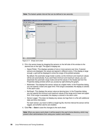 66 Linux Performance and Tuning Guidelines
Figure 2-11 Empty work sheet
3. Fill in the sensor boxes by dragging the sensors on the left side of the window to the
desired box on the right. The types of display are:
– Signal Plotter: This displays samples of one or more sensors over time. If several
sensors are displayed, the values are layered in different colors. If the display is large
enough, a grid will be displayed to show the range of the plotted samples.
By default, the automatic range mode is active, so the minimum and maximum values
will be set automatically. If you want fixed minimum and maximum values, you can
deactivate the automatic range mode and set the values in the Scales tab from the
Properties dialog window (which you access by right-clicking the graph).
– Multimeter: This displays the sensor values as a digital meter. In the Properties dialog,
you can specify a lower and upper limit. If the range is exceeded, the display is colored
in the alarm color.
– BarGraph: This displays the sensor value as dancing bars. In the Properties dialog,
you can specify the minimum and maximum values of the range and a lower and upper
limit. If the range is exceeded, the display is colored in the alarm color.
– Sensor Logger: This does not display any values, but logs them in a file with additional
date and time information.
For each sensor, you have to define a target log file, the time interval the sensor will be
logged, and whether alarms are enabled.
4. Click File → Save to save the changes to the work sheet.
Note: The fastest update interval that can be defined is two seconds.
Note: When you save a work sheet, it will be saved in the user’s home directory, which may
prevent other administrators from using your custom work sheets.
 