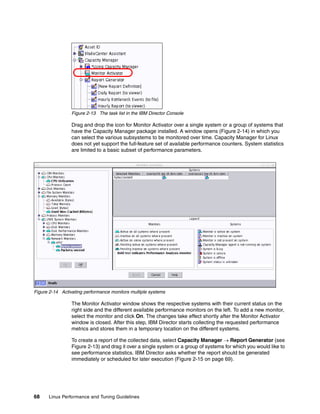 68 Linux Performance and Tuning Guidelines
Figure 2-13 The task list in the IBM Director Console
Drag and drop the icon for Monitor Activator over a single system or a group of systems that
have the Capacity Manager package installed. A window opens (Figure 2-14) in which you
can select the various subsystems to be monitored over time. Capacity Manager for Linux
does not yet support the full-feature set of available performance counters. System statistics
are limited to a basic subset of performance parameters.
Figure 2-14 Activating performance monitors multiple systems
The Monitor Activator window shows the respective systems with their current status on the
right side and the different available performance monitors on the left. To add a new monitor,
select the monitor and click On. The changes take effect shortly after the Monitor Activator
window is closed. After this step, IBM Director starts collecting the requested performance
metrics and stores them in a temporary location on the different systems.
To create a report of the collected data, select Capacity Manager → Report Generator (see
Figure 2-13) and drag it over a single system or a group of systems for which you would like to
see performance statistics. IBM Director asks whether the report should be generated
immediately or scheduled for later execution (Figure 2-15 on page 69).
 
