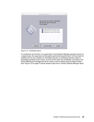 Chapter 2. Monitoring and benchmark tools 69
Figure 2-15 Scheduling reports
In a production environment, it is a good idea to have Capacity Manager generate reports on
a regular basis. Our experience is that weekly reports that are performed in off hours over the
weekend can be very valuable. An immediate execution or scheduled execution report is
generated according to your choice. As soon as the report has completed, it is stored on the
central IBM Director management server, where it can be viewed using the Report Viewer
task. Figure 2-16 on page 70 shows sample output from a monthly Capacity Manager report.
 