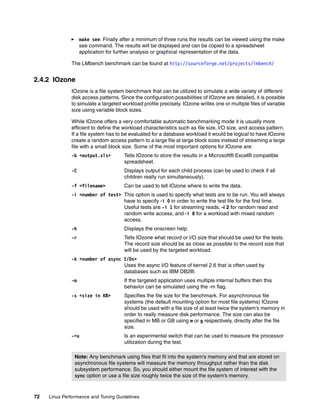 72 Linux Performance and Tuning Guidelines
򐂰 make see: Finally after a minimum of three runs the results can be viewed using the make
see command. The results will be displayed and can be copied to a spreadsheet
application for further analysis or graphical representation of the data.
The LMbench benchmark can be found at http://sourceforge.net/projects/lmbench/
2.4.2 IOzone
IOzone is a file system benchmark that can be utilized to simulate a wide variety of different
disk access patterns. Since the configuration possibilities of IOzone are detailed, it is possible
to simulate a targeted workload profile precisely. IOzone writes one or multiple files of variable
size using variable block sizes.
While IOzone offers a very comfortable automatic benchmarking mode it is usually more
efficient to define the workload characteristics such as file size, I/O size, and access pattern.
If a file system has to be evaluated for a database workload it would be logical to have IOzone
create a random access pattern to a large file at large block sizes instead of streaming a large
file with a small block size. Some of the most important options for IOzone are:
-b <output.xls> Tells IOzone to store the results in a Microsoft® Excel® compatible
spreadsheet.
-C Displays output for each child process (can be used to check if all
children really run simultaneously).
-f <filename> Can be used to tell IOzone where to write the data.
-i <number of test> This option is used to specify what tests are to be run. You will always
have to specify -i 0 in order to write the test file for the first time.
Useful tests are -i 1 for streaming reads, -i 2 for random read and
random write access, and -i 8 for a workload with mixed random
access.
-h Displays the onscreen help.
-r Tells IOzone what record or I/O size that should be used for the tests.
The record size should be as close as possible to the record size that
will be used by the targeted workload.
-k <number of async I/Os>
Uses the async I/O feature of kernel 2.6 that is often used by
databases such as IBM DB2®.
-m If the targeted application uses multiple internal buffers then this
behavior can be simulated using the -m flag.
-s <size in KB> Specifies the file size for the benchmark. For asynchronous file
systems (the default mounting option for most file systems) IOzone
should be used with a file size of at least twice the system’s memory in
order to really measure disk performance. The size can also be
specified in MB or GB using m or g respectively, directly after the file
size.
-+u Is an experimental switch that can be used to measure the processor
utilization during the test.
Note: Any benchmark using files that fit into the system’s memory and that are stored on
asynchronous file systems will measure the memory throughput rather than the disk
subsystem performance. So, you should either mount the file system of interest with the
sync option or use a file size roughly twice the size of the system’s memory.
 