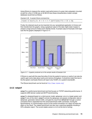 Chapter 2. Monitoring and benchmark tools 73
Using IOzone to measure the random read performance of a given disk subsystem mounted
at /perf for a file of 10 GB size at 32 KB I/O size (these characteristics model a simple
database) would look as follows:
Example 2-26 A sample IOzone command line
./iozone -b results.xls -R -i 0 -i 2 -f /perf/iozone.file -r 32 -s 10g
Finally, the obtained result can be imported into your spreadsheet application of choice and
then transformed into graphs. Using a graphical output of the data might make it easier to
analyze a large amount of data and to identify trends. A sample output of Example 2-26 might
look like the graphic displayed in Figure 2-17.
Figure 2-17 A graphic produced out of the sample results of Example 2-26
If IOzone is used with file sizes that either fit into the system’s memory or cache it can also be
used to gain some data about cache and memory throughput. It should be noted that due to
the file system overheads IOzone will report only 70-80% of a system’s bandwidth.
The IOzone benchmark can be found at http://www.iozone.org/
2.4.3 netperf
netperf is a performance benchmark tool that focuses on TCP/IP networking performance. It
supports UNIX domain socket and SCTP benchmarking.
netperf is designed based on a client-server model. netserver runs on a target system and
netperf runs on the client. netperf controls the netserver and passes configuration data to
netserver, generates network traffic, and gets the result from netserver through a control
connection that is separated from the actual benchmark traffic connection. During the
benchmarking, no communication occurs on the control connection so it does not have any
effect on the result. The netperf benchmark tool also has a reporting capability including a
CPU utilization report. The current stable version is 2.4.3 at the time of writing.
0
20000
40000
60000
80000
100000
120000
kB/sec
Writer Report Re-writer Report Random Read
Report
Random Write
Report
10 GB File Access at 32 KB I/O Size
 