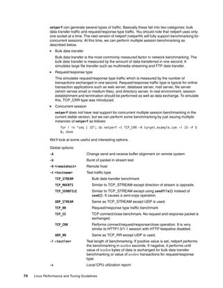 74 Linux Performance and Tuning Guidelines
netperf can generate several types of traffic. Basically these fall into two categories: bulk
data transfer traffic and request/response type traffic. You should note that netperf uses only
one socket at a time. The next version of netperf (netperf4) will fully support benchmarking for
concurrent sessions. At this time, we can perform multiple session benchmarking as
described below.
򐂰 Bulk data transfer
Bulk data transfer is the most commonly measured factor in network benchmarking. The
bulk data transfer is measured by the amount of data transferred in one second. It
simulates large file transfer such as multimedia streaming and FTP data transfer.
򐂰 Request/response type
This simulates request/response type traffic which is measured by the number of
transactions exchanged in one second. Request/response traffic type is typical for online
transaction applications such as web server, database server, mail server, file server
(which serves small or medium files), and directory server. In real environment, session
establishment and termination should be performed as well as data exchange. To simulate
this, TCP_CRR type was introduced.
򐂰 Concurrent session
netperf does not have real support for concurrent multiple session benchmarking in the
current stable version, but we can perform some benchmarking by just issuing multiple
instances of netperf as follows:
for i in ‘seq 1 10‘; do netperf -t TCP_CRR -H target.example.com -i 10 -P 0
&; done
We’ll look at some useful and interesting options.
Global options:
-A Change send and receive buffer alignment on remote system
-b Burst of packet in stream test
-H <remotehost> Remote host
-t <testname> Test traffic type
TCP_STREAM Bulk data transfer benchmark
TCP_MAERTS Similar to TCP_STREAM except direction of stream is opposite.
TCP_SENDFILE Similar to TCP_STREAM except using sendfile() instead of
send(). It causes a zero-copy operation.
UDP_STREAM Same as TCP_STREAM except UDP is used.
TCP_RR Request/response type traffic benchmark
TCP_CC TCP connect/close benchmark. No request and response packet is
exchanged.
TCP_CRR Performs connect/request/response/close operation. It is very
similar to HTTP1.0/1.1 session with HTTP keepalive disabled.
UDP_RR Same as TCP_RR except UDP is used.
-l <testlen> Test length of benchmarking. If positive value is set, netperf performs
the benchmarking in testlen seconds. If negative, it performs until
value of testlen bytes of data is exchanged for bulk data transfer
benchmarking or value of testlen transactions for request/response
type.
-c Local CPU utilization report
 