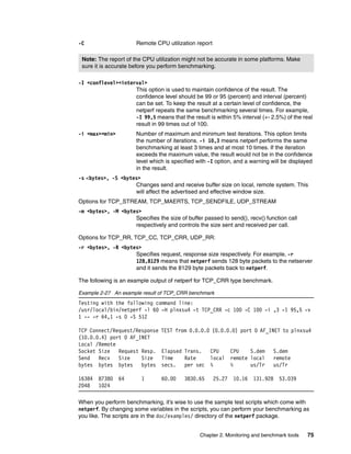 Chapter 2. Monitoring and benchmark tools 75
-C Remote CPU utilization report
-I <conflevel><interval>
This option is used to maintain confidence of the result. The
confidence level should be 99 or 95 (percent) and interval (percent)
can be set. To keep the result at a certain level of confidence, the
netperf repeats the same benchmarking several times. For example,
-I 99,5 means that the result is within 5% interval (+- 2.5%) of the real
result in 99 times out of 100.
-i <max><min> Number of maximum and minimum test iterations. This option limits
the number of iterations. -i 10,3 means netperf performs the same
benchmarking at least 3 times and at most 10 times. If the iteration
exceeds the maximum value, the result would not be in the confidence
level which is specified with -I option, and a warning will be displayed
in the result.
-s <bytes>, -S <bytes>
Changes send and receive buffer size on local, remote system. This
will affect the advertised and effective window size.
Options for TCP_STREAM, TCP_MAERTS, TCP_SENDFILE, UDP_STREAM
-m <bytes>, -M <bytes>
Specifies the size of buffer passed to send(), recv() function call
respectively and controls the size sent and received per call.
Options for TCP_RR, TCP_CC, TCP_CRR, UDP_RR:
-r <bytes>, -R <bytes>
Specifies request, response size respectively. For example, -r
128,8129 means that netperf sends 128 byte packets to the netserver
and it sends the 8129 byte packets back to netperf.
The following is an example output of netperf for TCP_CRR type benchmark.
Example 2-27 An example result of TCP_CRR benchmark
Testing with the following command line:
/usr/local/bin/netperf -l 60 -H plnxsu4 -t TCP_CRR -c 100 -C 100 -i ,3 -I 95,5 -v
1 -- -r 64,1 -s 0 -S 512
TCP Connect/Request/Response TEST from 0.0.0.0 (0.0.0.0) port 0 AF_INET to plnxsu4
(10.0.0.4) port 0 AF_INET
Local /Remote
Socket Size Request Resp. Elapsed Trans. CPU CPU S.dem S.dem
Send Recv Size Size Time Rate local remote local remote
bytes bytes bytes bytes secs. per sec % % us/Tr us/Tr
16384 87380 64 1 60.00 3830.65 25.27 10.16 131.928 53.039
2048 1024
When you perform benchmarking, it’s wise to use the sample test scripts which come with
netperf. By changing some variables in the scripts, you can perform your benchmarking as
you like. The scripts are in the doc/examples/ directory of the netperf package.
Note: The report of the CPU utilization might not be accurate in some platforms. Make
sure it is accurate before you perform benchmarking.
 