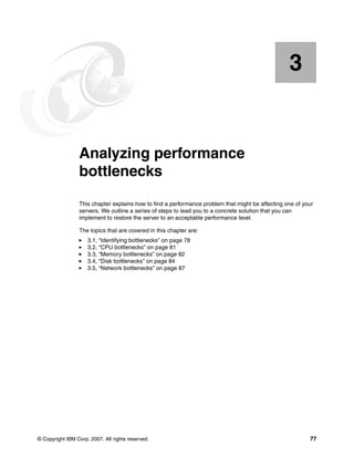 © Copyright IBM Corp. 2007. All rights reserved. 77
Chapter 3. Analyzing performance
bottlenecks
This chapter explains how to find a performance problem that might be affecting one of your
servers. We outline a series of steps to lead you to a concrete solution that you can
implement to restore the server to an acceptable performance level.
The topics that are covered in this chapter are:
򐂰 3.1, “Identifying bottlenecks” on page 78
򐂰 3.2, “CPU bottlenecks” on page 81
򐂰 3.3, “Memory bottlenecks” on page 82
򐂰 3.4, “Disk bottlenecks” on page 84
򐂰 3.5, “Network bottlenecks” on page 87
3
 