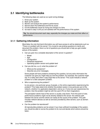 78 Linux Performance and Tuning Guidelines
3.1 Identifying bottlenecks
The following steps are used as our quick tuning strategy:
1. Know your system.
2. Back up the system.
3. Monitor and analyze the system’s performance.
4. Narrow down the bottleneck and find its cause.
5. Fix the bottleneck cause by trying one change at a time.
6. Go back to step 3 until you are satisfied with the performance of the system.
3.1.1 Gathering information
Most likely, the only first-hand information you will have access to will be statements such as
“There is a problem with the server.” It is crucial to use probing questions to clarify and
document the problem. Here is a list of questions you should ask to help you get a better
picture of the system.
򐂰 Can you give me a complete description of the server in question?
– Model
– Age
– Configuration
– Peripheral equipment
– Operating system version and update level
򐂰 Can you tell me exactly what the problem is?
– What are the symptoms?
– Describe any error messages.
Some people will have problems answering this question, but any extra information the
customer can give you might help you find the problem. For example, the customer might
say “It is really slow when I copy large files to the server.” This could indicate a network
problem or a disk subsystem problem.
򐂰 Who is experiencing the problem?
Is one person, one particular group of people, or the entire organization experiencing the
problem? This helps determine whether the problem exists in one particular part of the
network, whether it is application-dependent, and so on. If only one user experiences the
problem, then the problem might be with the user’s PC (or their imagination).
The perception clients have of the server is usually a key factor. From this point of view,
performance problems might not be directly related to the server: the network path
between the server and the clients can easily be the cause of the problem. This path
includes network devices as well as services provided by other servers, such as domain
controllers.
򐂰 Can the problem be reproduced?
All reproducible problems can be solved. If you have sufficient knowledge of the system,
you should be able to narrow the problem to its root and decide which actions should be
taken.
Tip: You should document each step, especially the changes you make and their affect on
performance.
 