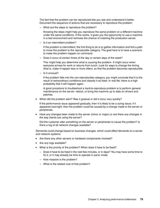 Chapter 3. Analyzing performance bottlenecks 79
The fact that the problem can be reproduced lets you see and understand it better.
Document the sequence of actions that are necessary to reproduce the problem:
– What are the steps to reproduce the problem?
Knowing the steps might help you reproduce the same problem on a different machine
under the same conditions. If this works, it gives you the opportunity to use a machine
in a test environment and removes the chance of crashing the production server.
– Is it an intermittent problem?
If the problem is intermittent, the first thing to do is to gather information and find a path
to move the problem to the reproducible category. The goal here is to have a scenario
to make the problem happen on command.
– Does it occur at certain times of the day or certain days of the week?
This might help you determine what is causing the problem. It might occur when
everyone arrives for work or returns from lunch. Look for ways to change the timing
(that is, make it happen less or more often); so that the problem becomes reproducible.
– Is it unusual?
If the problem falls into the non-reproducible category, you might conclude that it is the
result of extraordinary conditions and classify it as fixed. In real life, there is a high
probability that it will happen again.
A good procedure to troubleshoot a hard-to-reproduce problem is to perform general
maintenance on the server: reboot, or bring the machine up to date on drivers and
patches.
򐂰 When did the problem start? Was it gradual or did it occur very quickly?
If the performance issue appeared gradually, then it is likely to be a sizing issue; if it
appeared overnight, then the problem could be caused by a change made to the server or
peripherals.
򐂰 Have any changes been made to the server (minor or major) or are there any changes in
the way clients are using the server?
Did the customer alter something on the server or peripherals to cause the problem? Is
there a log of all network changes available?
Demands could change based on business changes, which could affect demands on a server
and network systems.
򐂰 Are there any other servers or hardware components involved?
򐂰 Are any logs available?
򐂰 What is the priority of the problem? When does it have to be fixed?
– Does it have to be fixed in the next few minutes, or in days? You may have some time to
fix it; or it may already be time to operate in panic mode.
– How massive is the problem?
– What is the related cost of that problem?
 