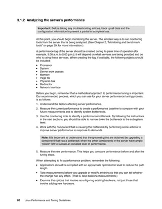 80 Linux Performance and Tuning Guidelines
3.1.2 Analyzing the server’s performance
At this point, you should begin monitoring the server. The simplest way is to run monitoring
tools from the server that is being analyzed. (See Chapter 2, “Monitoring and benchmark
tools” on page 39, for more information.)
A performance log of the server should be created during its peak time of operation (for
example, 9:00 a.m. to 5:00 p.m.); it will depend on what services are being provided and on
who is using these services. When creating the log, if available, the following objects should
be included:
򐂰 Processor
򐂰 System
򐂰 Server work queues
򐂰 Memory
򐂰 Page file
򐂰 Physical disk
򐂰 Redirector
򐂰 Network interface
Before you begin, remember that a methodical approach to performance tuning is important.
Our recommended process, which you can use for your server performance tuning process,
is as follows:
1. Understand the factors affecting server performance.
2. Measure the current performance to create a performance baseline to compare with your
future measurements and to identify system bottlenecks.
3. Use the monitoring tools to identify a performance bottleneck. By following the instructions
in the next sections, you should be able to narrow down the bottleneck to the subsystem
level.
4. Work with the component that is causing the bottleneck by performing some actions to
improve server performance in response to demands.
5. Measure the new performance. This helps you compare performance before and after the
tuning steps.
When attempting to fix a performance problem, remember the following:
򐂰 Applications should be compiled with an appropriate optimization level to reduce the path
length.
򐂰 Take measurements before you upgrade or modify anything so that you can tell whether
the change had any effect. (That is, take baseline measurements.)
򐂰 Examine the options that involve reconfiguring existing hardware, not just those that
involve adding new hardware.
Important: Before taking any troubleshooting actions, back up all data and the
configuration information to prevent a partial or complete loss.
Note: It is important to understand that the greatest gains are obtained by upgrading a
component that has a bottleneck when the other components in the server have ample
“power” left to sustain an elevated level of performance.
 