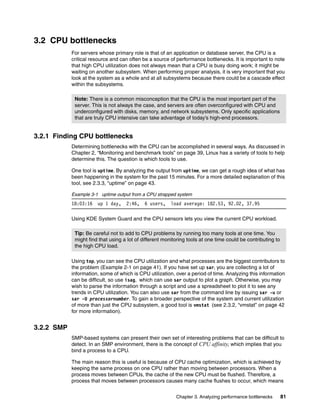 Chapter 3. Analyzing performance bottlenecks 81
3.2 CPU bottlenecks
For servers whose primary role is that of an application or database server, the CPU is a
critical resource and can often be a source of performance bottlenecks. It is important to note
that high CPU utilization does not always mean that a CPU is busy doing work; it might be
waiting on another subsystem. When performing proper analysis, it is very important that you
look at the system as a whole and at all subsystems because there could be a cascade effect
within the subsystems.
3.2.1 Finding CPU bottlenecks
Determining bottlenecks with the CPU can be accomplished in several ways. As discussed in
Chapter 2, “Monitoring and benchmark tools” on page 39, Linux has a variety of tools to help
determine this. The question is which tools to use.
One tool is uptime. By analyzing the output from uptime, we can get a rough idea of what has
been happening in the system for the past 15 minutes. For a more detailed explanation of this
tool, see 2.3.3, “uptime” on page 43.
Example 3-1 uptime output from a CPU strapped system
18:03:16 up 1 day, 2:46, 6 users, load average: 182.53, 92.02, 37.95
Using KDE System Guard and the CPU sensors lets you view the current CPU workload.
Using top, you can see the CPU utilization and what processes are the biggest contributors to
the problem (Example 2-1 on page 41). If you have set up sar, you are collecting a lot of
information, some of which is CPU utilization, over a period of time. Analyzing this information
can be difficult, so use isag, which can use sar output to plot a graph. Otherwise, you may
wish to parse the information through a script and use a spreadsheet to plot it to see any
trends in CPU utilization. You can also use sar from the command line by issuing sar -u or
sar -U processornumber. To gain a broader perspective of the system and current utilization
of more than just the CPU subsystem, a good tool is vmstat (see 2.3.2, “vmstat” on page 42
for more information).
3.2.2 SMP
SMP-based systems can present their own set of interesting problems that can be difficult to
detect. In an SMP environment, there is the concept of CPU affinity, which implies that you
bind a process to a CPU.
The main reason this is useful is because of CPU cache optimization, which is achieved by
keeping the same process on one CPU rather than moving between processors. When a
process moves between CPUs, the cache of the new CPU must be flushed. Therefore, a
process that moves between processors causes many cache flushes to occur, which means
Note: There is a common misconception that the CPU is the most important part of the
server. This is not always the case, and servers are often overconfigured with CPU and
underconfigured with disks, memory, and network subsystems. Only specific applications
that are truly CPU intensive can take advantage of today’s high-end processors.
Tip: Be careful not to add to CPU problems by running too many tools at one time. You
might find that using a lot of different monitoring tools at one time could be contributing to
the high CPU load.
 
