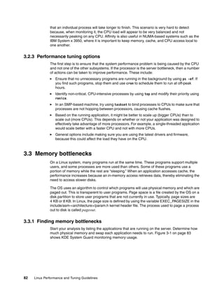 82 Linux Performance and Tuning Guidelines
that an individual process will take longer to finish. This scenario is very hard to detect
because, when monitoring it, the CPU load will appear to be very balanced and not
necessarily peaking on any CPU. Affinity is also useful in NUMA-based systems such as the
IBM System x 3950, where it is important to keep memory, cache, and CPU access local to
one another.
3.2.3 Performance tuning options
The first step is to ensure that the system performance problem is being caused by the CPU
and not one of the other subsystems. If the processor is the server bottleneck, then a number
of actions can be taken to improve performance. These include:
򐂰 Ensure that no unnecessary programs are running in the background by using ps -ef. If
you find such programs, stop them and use cron to schedule them to run at off-peak
hours.
򐂰 Identify non-critical, CPU-intensive processes by using top and modify their priority using
renice.
򐂰 In an SMP-based machine, try using taskset to bind processes to CPUs to make sure that
processes are not hopping between processors, causing cache flushes.
򐂰 Based on the running application, it might be better to scale up (bigger CPUs) than to
scale out (more CPUs). This depends on whether or not your application was designed to
effectively take advantage of more processors. For example, a single-threaded application
would scale better with a faster CPU and not with more CPUs.
򐂰 General options include making sure you are using the latest drivers and firmware,
because this could affect the load they have on the CPU.
3.3 Memory bottlenecks
On a Linux system, many programs run at the same time. These programs support multiple
users, and some processes are more used than others. Some of these programs use a
portion of memory while the rest are “sleeping.” When an application accesses cache, the
performance increases because an in-memory access retrieves data, thereby eliminating the
need to access slower disks.
The OS uses an algorithm to control which programs will use physical memory and which are
paged out. This is transparent to user programs. Page space is a file created by the OS on a
disk partition to store user programs that are not currently in use. Typically, page sizes are
4 KB or 8 KB. In Linux, the page size is defined by using the variable EXEC_PAGESIZE in the
include/asm-<architecture>/param.h kernel header file. The process used to page a process
out to disk is called pageout.
3.3.1 Finding memory bottlenecks
Start your analysis by listing the applications that are running on the server. Determine how
much physical memory and swap each application needs to run. Figure 3-1 on page 83
shows KDE System Guard monitoring memory usage.
 