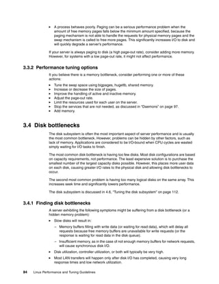 84 Linux Performance and Tuning Guidelines
򐂰 A process behaves poorly. Paging can be a serious performance problem when the
amount of free memory pages falls below the minimum amount specified, because the
paging mechanism is not able to handle the requests for physical memory pages and the
swap mechanism is called to free more pages. This significantly increases I/O to disk and
will quickly degrade a server’s performance.
If your server is always paging to disk (a high page-out rate), consider adding more memory.
However, for systems with a low page-out rate, it might not affect performance.
3.3.2 Performance tuning options
It you believe there is a memory bottleneck, consider performing one or more of these
actions:
򐂰 Tune the swap space using bigpages, hugetlb, shared memory.
򐂰 Increase or decrease the size of pages.
򐂰 Improve the handling of active and inactive memory.
򐂰 Adjust the page-out rate.
򐂰 Limit the resources used for each user on the server.
򐂰 Stop the services that are not needed, as discussed in “Daemons” on page 97.
򐂰 Add memory.
3.4 Disk bottlenecks
The disk subsystem is often the most important aspect of server performance and is usually
the most common bottleneck. However, problems can be hidden by other factors, such as
lack of memory. Applications are considered to be I/O-bound when CPU cycles are wasted
simply waiting for I/O tasks to finish.
The most common disk bottleneck is having too few disks. Most disk configurations are based
on capacity requirements, not performance. The least expensive solution is to purchase the
smallest number of the largest capacity disks possible. However, this places more user data
on each disk, causing greater I/O rates to the physical disk and allowing disk bottlenecks to
occur.
The second most common problem is having too many logical disks on the same array. This
increases seek time and significantly lowers performance.
The disk subsystem is discussed in 4.6, “Tuning the disk subsystem” on page 112.
3.4.1 Finding disk bottlenecks
A server exhibiting the following symptoms might be suffering from a disk bottleneck (or a
hidden memory problem):
򐂰 Slow disks will result in:
– Memory buffers filling with write data (or waiting for read data), which will delay all
requests because free memory buffers are unavailable for write requests (or the
response is waiting for read data in the disk queue).
– Insufficient memory, as in the case of not enough memory buffers for network requests,
will cause synchronous disk I/O.
򐂰 Disk utilization, controller utilization, or both will typically be very high.
򐂰 Most LAN transfers will happen only after disk I/O has completed, causing very long
response times and low network utilization.
 