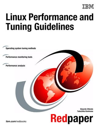 ibm.com/redbooks Redpaper
Front cover
Linux Performance and
Tuning Guidelines
Eduardo Ciliendo
Takechika Kunimasa
Operating system tuning methods
Performance monitoring tools
Performance analysis
Click here to check for updates
 