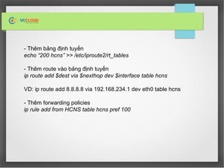 - Thêm bảng định tuyến
echo “200 hcns” >> /etc/iproute2/rt_tables
- Thêm route vào bảng định tuyến
ip route add $dest via $nexthop dev $interface table hcns
VD: ip route add 8.8.8.8 via 192.168.234.1 dev eth0 table hcns
- Thêm forwarding policies
ip rule add from HCNS table hcns pref 100
 