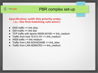 PBR complex set-up
Specification (with this priority order.
i.e.: the first matching rule wins!)
● DNS traffic => link slow
● SSH traffic => link fast
● TCP traffic with dports 40000:40100 => link_medium
● Traffic from host 10.0.0.101 => link_medium
● WEB traffic => link medium
● Traffic from LAN SOHAGAME => link_slow
● Traffic from LAN ADMICRO => link_medium
 