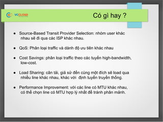 Có gì hay ?
● Source-Based Transit Provider Selection: nhóm user khác
nhau sẽ đi qua các ISP khác nhau.
● QoS: Phân loại traffic và dành độ ưu tiên khác nhau
● Cost Savings: phân loại traffic theo các tuyến high-bandwidth,
low-cost.
● Load Sharing: cân tải, giả sử đến cùng một đích sẽ load qua
nhiều line khác nhau, khác với định tuyến truyền thống.
● Performance Improvement: với các line có MTU khác nhau,
có thể chọn line có MTU hợp lý nhất để tránh phân mảnh.
 