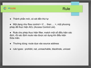 Rule
● Thành phần mới, có xét đến thứ tự
● Một dạng như flow control < if … then … >, một phương
pháp để thực hiện ACL (Access Control List).
● Rule cho phép thực hiện filter, match một số điều kiện xác
định, rồi xác định route nào được sử dụng khi điều kiện
thỏa mãn.
● Thường dùng: route dựa vào source address
● rule types : prohibit, nat, unreachable, blackhole, unicast
 
