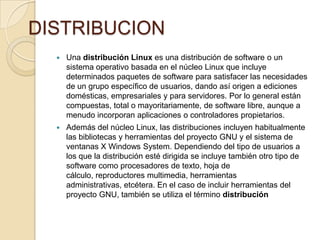 DISTRIBUCION
     Una distribución Linux es una distribución de software o un
      sistema operativo basada en el núcleo Linux que incluye
      determinados paquetes de software para satisfacer las necesidades
      de un grupo específico de usuarios, dando así origen a ediciones
      domésticas, empresariales y para servidores. Por lo general están
      compuestas, total o mayoritariamente, de software libre, aunque a
      menudo incorporan aplicaciones o controladores propietarios.
     Además del núcleo Linux, las distribuciones incluyen habitualmente
      las bibliotecas y herramientas del proyecto GNU y el sistema de
      ventanas X Windows System. Dependiendo del tipo de usuarios a
      los que la distribución esté dirigida se incluye también otro tipo de
      software como procesadores de texto, hoja de
      cálculo, reproductores multimedia, herramientas
      administrativas, etcétera. En el caso de incluir herramientas del
      proyecto GNU, también se utiliza el término distribución
 