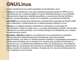 GNU/Linux.
   Existen distribuciones que están soportadas comercialmente, como:
   Fedora es una distribución Linux para propósitos generales basada en RPM, que se
    caracteriza por ser un sistema estable, la cual es mantenida gracias a una comunidad
    internacional de ingenieros, diseñadores gráficos y usuarios que informan de fallos y
    prueban nuevas tecnologías. Cuenta con el respaldo y la promoción de Red Hat.
   openSUSE es el nombre de la distribución y proyecto libre auspiciado por Novell y AMD
    para el desarrollo y mantenimiento de un sistema operativo basado en Linux.
   Ubuntu es un sistema operativo mantenido por Canonical y la comunidad de
    desarrolladores. Utiliza un núcleo Linux, y su origen está basado en Debian. Ubuntu está
    orientado en el usuario promedio, con un fuerte enfoque en la facilidad de uso y mejorar
    la experiencia de usuario.
   Mandrake o Mandriva Linux es una distribución Linux publicada por la compañía
    francesa Mandriva destinada tanto para principiantes como para usuarios
    experimentados, que ofrece un sistema operativo orientado a computadoras personales y
    también para servidores con un enfoque a los usuarios que se están introduciendo al
    mundo de Linux y al software libre además por tener una amplia gama y comunidad de
    desarrolladores, es adecuada para todo tipo de variedad de necesidades: estaciones de
    trabajo, creación de clústeres, servidores, firewalls, etc. Es una de las distribuciones de
    Linux referentes a nivel mundial.
 