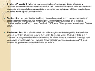    Debian o Proyecto Debian es una comunidad conformada por desarrolladores y
    usuarios, que mantiene un sistema operativo GNU basado en software libre. El sistema se
    encuentra pre compilado, empaquetado y en un formato deb para múltiples arquitecturas
    de computador y para varios núcleos.


   Gentoo Linux es una distribución Linux orientada a usuarios con cierta experiencia en
    estos sistemas operativos, fue fundada por Daniel Robbins, basada en la inactiva
    distribución llamada Enoch Linux. En el año 2002, esta última pasó a denominarse Gentoo
    Linux.


   Slackware Linux es la distribución Linux más antigua que tiene vigencia. En su última
    versión, la 13.37, Slackware incluye la versión del núcleo Linux 2.6.37.6 y Glibc 2.11.1.
    Contiene un programa de instalación sencillo de utilizar aunque puede ser compleja para
    los nuevos en sistemas Linux, extensa documentación aunque poca en español, y un
    sistema de gestión de paquetes basado en menús.
 