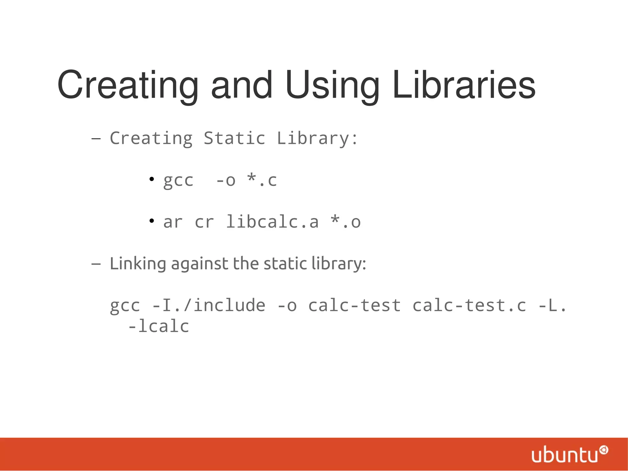 Creating and Using Libraries
  – Creating Static Library:

         • gcc    -o *.c

         • ar cr libcalc.a *.o

  – Linking against the static library:

    gcc -I./include -o calc-test calc-test.c -L.
      -lcalc
 