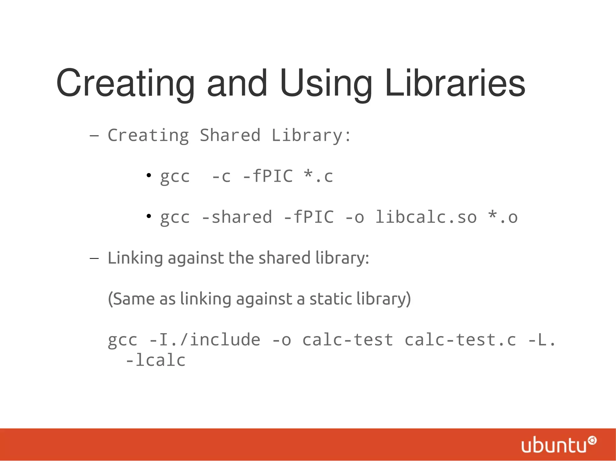 Creating and Using Libraries
  – Creating Shared Library:

         • gcc    -c -fPIC *.c

         • gcc -shared -fPIC -o libcalc.so *.o

  – Linking against the shared library:

    (Same as linking against a static library)

    gcc -I./include -o calc-test calc-test.c -L.
      -lcalc
 
