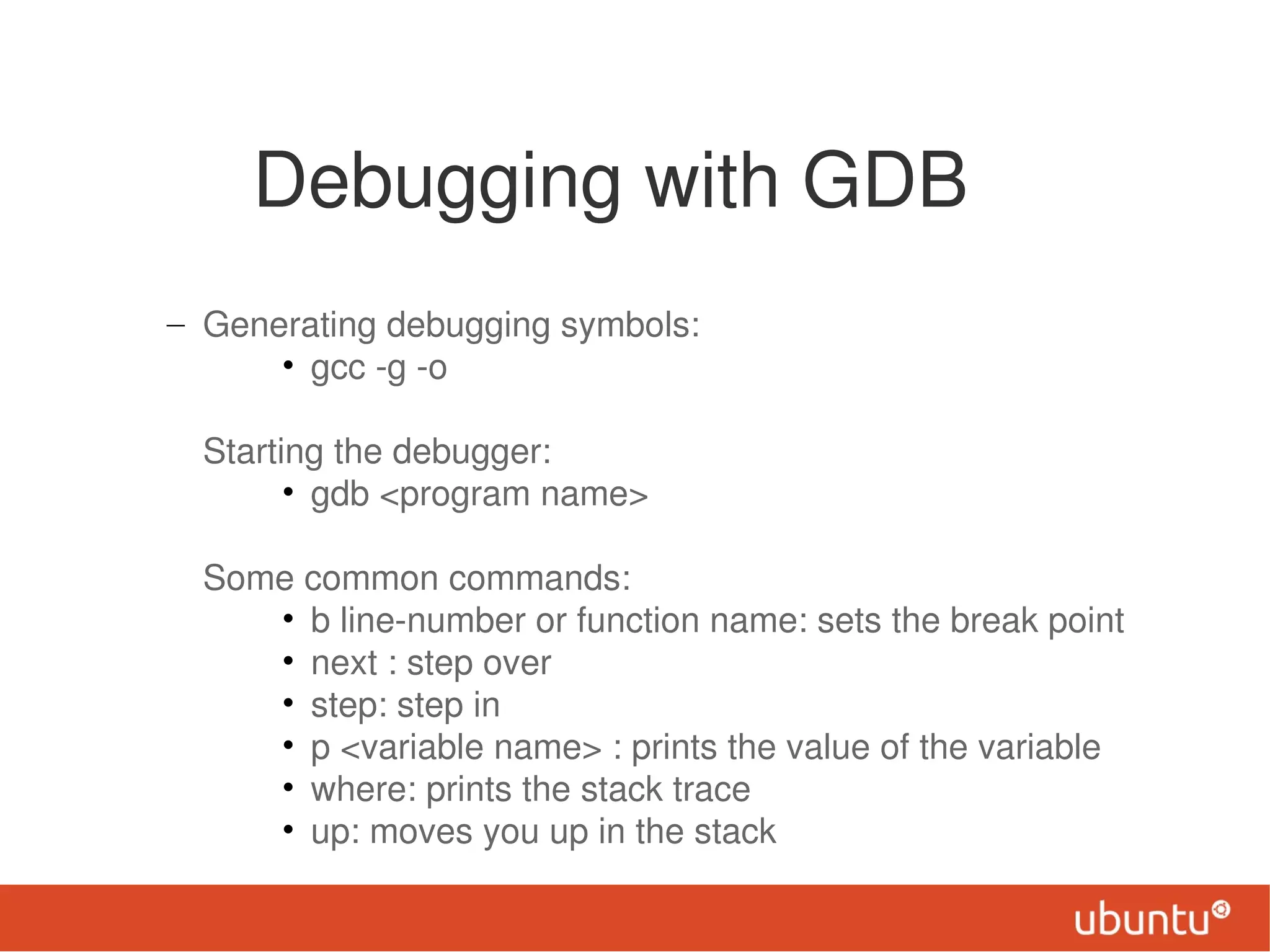 Debugging with GDB
– Generating debugging symbols:
      • gcc -g -o

  Starting the debugger:
        • gdb <program name>

  Some common commands:
     • b line-number or function name: sets the break point
     • next : step over
     • step: step in
     • p <variable name> : prints the value of the variable
     • where: prints the stack trace
     • up: moves you up in the stack
 