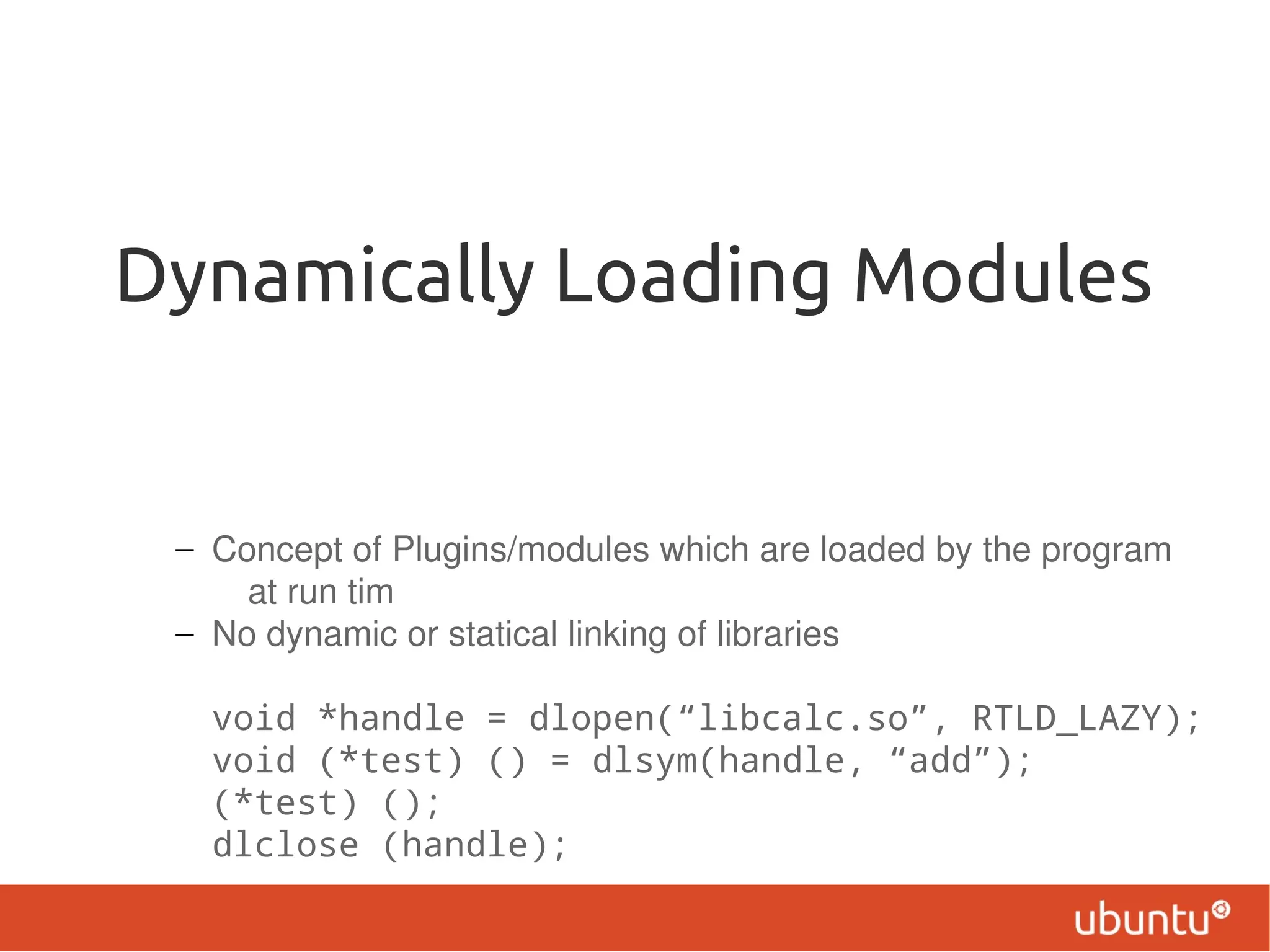 Dynamically Loading Modules


 – Concept of Plugins/modules which are loaded by the program
     at run tim
 – No dynamic or statical linking of libraries

   void *handle = dlopen(“libcalc.so”, RTLD_LAZY);
   void (*test) () = dlsym(handle, “add”);
   (*test) ();
   dlclose (handle);
 