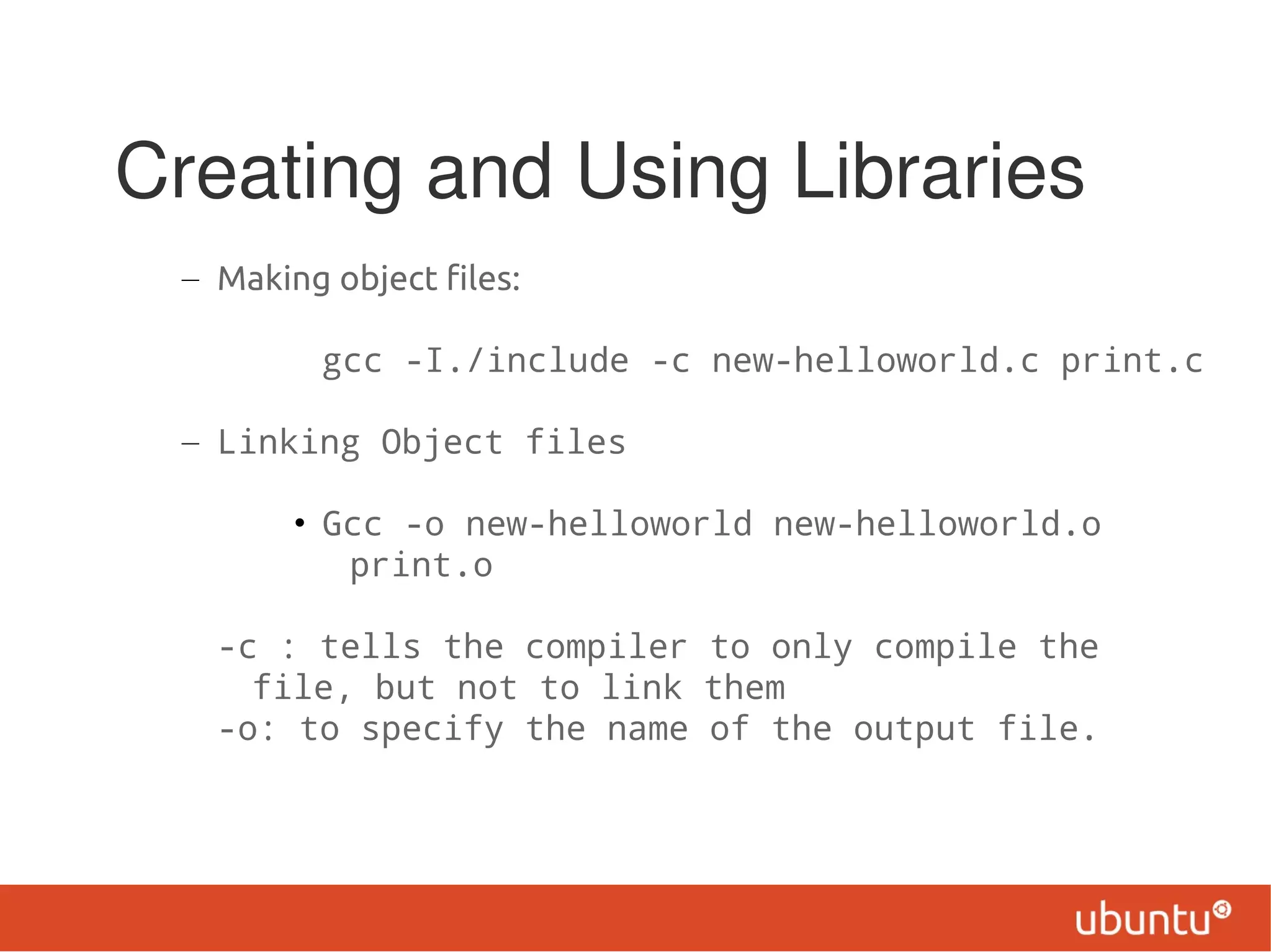Creating and Using Libraries
 – Making object files:

          gcc -I./include -c new-helloworld.c print.c

 – Linking Object files

        • Gcc -o new-helloworld new-helloworld.o
           print.o

   -c : tells the compiler to only compile the
     file, but not to link them
   -o: to specify the name of the output file.
 