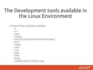 The Development tools available in
     the Linux Environment
 – Programming Languages Available
      ✔ C

      ✔ C++

      ✔ Java

      ✔ Python

      ✔ C# (CLR comes from the Mono Project)

      ✔ Perl

      ✔ Tcl/tk

      ✔ Vala

      ✔ Lua

      ✔ Ada

      ✔ PHP

      ✔ Ruby

      ✔ Haskell, Pascal, Fortran, Lisp,
 