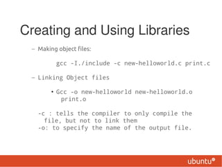 Creating and Using Libraries
 – Making object files:

          gcc -I./include -c new-helloworld.c print.c

 – Linking Object files

        • Gcc -o new-helloworld new-helloworld.o
           print.o

   -c : tells the compiler to only compile the
     file, but not to link them
   -o: to specify the name of the output file.
 