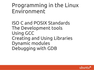 Programming in the Linux
Environment

ISO C and POSIX Standards
The Development tools
Using GCC
Creating and Using Libraries
Dynamic modules
Debugging with GDB
 