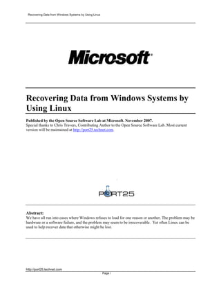 Recovering Data from Windows Systems by Using Linux




Recovering Data from Windows Systems by
Using Linux
Published by the Open Source Software Lab at Microsoft. November 2007.
Special thanks to Chris Travers, Contributing Author to the Open Source Software Lab. Most current
version will be maintained at http://port25.technet.com.




                                                                .




Abstract:
We have all run into cases where Windows refuses to load for one reason or another. The problem may be
hardware or a software failure, and the problem may seem to be irrecoverable. Yet often Linux can be
used to help recover data that otherwise might be lost.




http://port25.technet.com
                                                       Page i