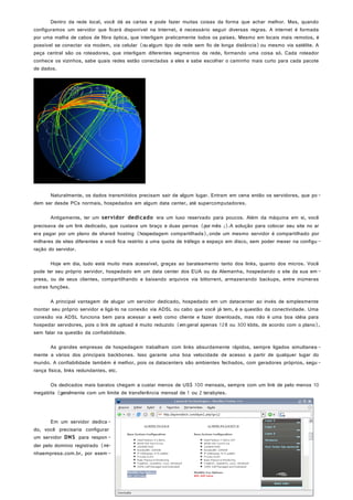 Dentro da rede local, você dá as cartas e pode fazer muitas coisas da forma que achar melhor. Mas, quando
configuramos um servidor que ficará disponível na Internet, é necessário seguir diversas regras. A internet é formada
por uma malha de cabos de fibra óptica, que interligam praticamente todos os países. Mesmo em locais mais remotos, é
possível se conectar via modem, via celular (ou algum tipo de rede sem fio de longa distância)ou mesmo via satélite. A
peça central são os roteadores, que interligam diferentes segmentos da rede, formando uma coisa só. Cada roteador
conhece os vizinhos, sabe quais redes estão conectadas a eles e sabe escolher o caminho mais curto para cada pacote
de dados.
Naturalmente, os dados transmitidos precisam sair de algum lugar. Entram em cena então os servidores, que po-
dem ser desde PCs normais, hospedados em algum data center, até supercomputadores.
Antigamente, ter um servidor dedicado era um luxo reservado para poucos. Além da máquina em si, você
precisava de um link dedicado, que custava um braço e duas pernas (por mês ;).A solução para colocar seu site no ar
era pagar por um plano de shared hosting (hospedagem compartilhada), onde um mesmo servidor é compartilhado por
milhares de sites diferentes e você fica restrito a uma quota de tráfego e espaço em disco, sem poder mexer na configu -
ração do servidor.
Hoje em dia, tudo está muito mais acessível, graças ao barateamento tanto dos links, quanto dos micros. Você
pode ter seu próprio servidor, hospedado em um data center dos EUA ou da Alemanha, hospedando o site da sua em -
presa, ou de seus clientes, compartilhando e baixando arquivos via bittorrent, armazenando backups, entre inúmeras
outras funções.
A principal vantagem de alugar um servidor dedicado, hospedado em um datacenter ao invés de simplesmente
montar seu próprio servidor e ligá-lo na conexão via ADSL ou cabo que você já tem, é a questão da conectividade. Uma
conexão via ADSL funciona bem para acessar a web como cliente e fazer downloads, mas não é uma boa idéia para
hospedar servidores, pois o link de upload é muito reduzido (em geral apenas 128 ou 300 kbits, de acordo com o plano),
sem falar na questão da confiabilidade.
As grandes empresas de hospedagem trabalham com links absurdamente rápidos, sempre ligados simultanea -
mente a vários dos principais backbones. Isso garante uma boa velocidade de acesso a partir de qualquer lugar do
mundo. A confiabilidade também é melhor, pois os datacenters são ambientes fechados, com geradores próprios, segu-
rança física, links redundantes, etc.
Os dedicados mais baratos chegam a custar menos de US$ 100 mensais, sempre com um link de pelo menos 10
megabits (geralmente com um limite de transferência mensal de 1 ou 2 terabytes.
Em um servidor dedica-
do, você precisaria configurar
um servidor DNS para respon-
der pelo domínio registrado (mi-
nhaempresa.com.br, por exem -
Página 10 de 34
 