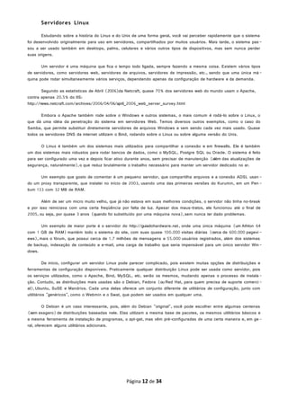 Servidores Linux
Estudando sobre a história do Linux e do Unix de uma forma geral, você vai perceber rapidamente que o sistema
foi desenvolvido originalmente para uso em servidores, compartilhados por muitos usuários. Mais tarde, o sistema pas -
sou a ser usado também em desktops, palms, celulares e vários outros tipos de dispositivos, mas sem nunca perder
suas origens.
Um servidor é uma máquina que fica o tempo todo ligada, sempre fazendo a mesma coisa. Existem vários tipos
de servidores, como servidores web, servidores de arquivos, servidores de impressão, etc., sendo que uma única má-
quina pode rodar simultaneamente vários serviços, dependendo apenas da configuração de hardware e da demanda.
Segundo as estatísticas de Abril (2006)da Netcraft, quase 70% dos servidores web do mundo usam o Apache,
contra apenas 20.5% do IIS:
http://news.netcraft.com/archives/2006/04/06/april_2006_web_server_survey.html
Embora o Apache também rode sobre o Windows e outros sistemas, o mais comum é rodá-lo sobre o Linux, o
que dá uma idéia da penetração do sistema em servidores Web. Temos diversos outros exemplos, como o caso do
Samba, que permite substituir diretamente servidores de arquivos Windows e vem sendo cada vez mais usado. Quase
todos os servidores DNS da internet utilizam o Bind, rodando sobre o Linux ou sobre alguma versão do Unix.
O Linux é também um dos sistemas mais utilizados para compartilhar a conexão e em firewalls. Ele é também
um dos sistemas mais robustos para rodar bancos de dados, como o MySQL, Postgre SQL ou Oracle. O sistema é feito
para ser configurado uma vez e depois ficar ativo durante anos, sem precisar de manutenção (além das atualizações de
segurança, naturalmente),o que reduz brutalmente o trabalho necessário para manter um servidor dedicado no ar.
Um exemplo que gosto de comentar é um pequeno servidor, que compartilha arquivos e a conexão ADSL usan -
do um proxy transparente, que instalei no início de 2003, usando uma das primeiras versões do Kurumin, em um Pen -
tium 133 com 32 MB de RAM.
Além de ser um micro muito velho, que já não estava em suas melhores condições, o servidor não tinha no-break
e por isso reiniciava com uma certa freqüência por falta de luz. Apesar dos maus-tratos, ele funcionou até o final de
2005, ou seja, por quase 3 anos (quando foi substituído por uma máquina nova),sem nunca ter dado problemas.
Um exemplo de maior porte é o servidor do http://guiadohardware.net, onde uma única máquina (um Athlon 64
com 1 GB de RAM) mantém todo o sistema do site, com suas quase 100.000 visitas diárias (cerca de 600.000 pagevi -
ews),mais o fórum, que possui cerca de 1.7 milhões de mensagens e 55.000 usuários registrados, além dos sistemas
de backup, indexação de conteúdo e e-mail, uma carga de trabalho que seria impensável para um único servidor Win-
dows.
De início, configurar um servidor Linux pode parecer complicado, pois existem muitas opções de distribuições e
ferramentas de configuração disponíveis. Praticamente qualquer distribuição Linux pode ser usada como servidor, pois
os serviços utilizados, como o Apache, Bind, MySQL, etc. serão os mesmos, mudando apenas o processo de instala -
ção. Contudo, as distribuições mais usadas são o Debian, Fedora (ou Red Hat, para quem precisa de suporte comerci-
al),Ubuntu, SuSE e Mandriva. Cada uma delas oferece um conjunto diferente de utilitários de configuração, junto com
utilitários "genéricos", como o Webmin e o Swat, que podem ser usados em qualquer uma.
O Debian é um caso interessante, pois, além do Debian "original", você pode escolher entre algumas centenas
(sem exagero) de distribuições baseadas nele. Elas utilizam a mesma base de pacotes, os mesmos utilitários básicos e
a mesma ferramenta de instalação de programas, o apt-get, mas vêm pré-configuradas de uma certa maneira e, em ge -
ral, oferecem alguns utilitários adicionais.
Página 12 de 34
 
