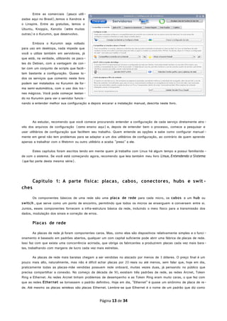 Entre as comerciais (pouco utili-
zadas aqui no Brasil),temos o Xandros e
o Linspire. Entre as gratuitas, temos o
Ubuntu, Knoppix, Kanotix (entre muitas
outras)e o Kurumin, que desenvolvo.
Embora o Kurumin seja voltado
para uso em desktops, nada impede que
você o utilize também em servidores, já
que está, na verdade, utilizando os paco-
tes do Debian, com a vantagem de con-
tar com um conjunto de scripts que facili-
tam bastante a configuração. Quase to-
dos os serviços que comento neste livro
podem ser instalados no Kurumin de for-
ma semi-automática, com o uso dos íco-
nes mágicos. Você pode começar testan-
do no Kurumin para ver o servidor funcio-
nando e entender melhor sua configuração e depois encarar a instalação manual, descrita neste livro.
Ao estudar, recomendo que você comece procurando entender a configuração de cada serviço diretamente atra -
vés dos arquivos de configuração (como ensino aqui) e, depois de entender bem o processo, comece a pesquisar e
usar utilitários de configuração que facilitem seu trabalho. Quem entende as opções e sabe como configurar manual -
mente em geral não tem problemas para se adaptar a um dos utilitários de configuração, ao contrário de quem aprende
apenas a trabalhar com o Webmin ou outro utilitário e acaba "preso" a ele.
Estes capítulos foram escritos tendo em mente quem já trabalha com Linux há algum tempo e possui familiarida -
de com o sistema. Se você está começando agora, recomendo que leia também meu livro Linux, Entendendo o Sistema
(que faz parte desta mesma série).
Capítulo 1: A parte física: placas, cabos, conectores, hubs e swit -
ches
Os componentes básicos de uma rede são uma placa de rede para cada micro, os cabos e um hub ou
switch , que serve como um ponto de encontro, permitindo que todos os micros se enxerguem e conversem entre si.
Juntos, esses componentes fornecem a infra-estrutura básica da rede, incluindo o meio físico para a transmissão dos
dados, modulação dos sinais e correção de erros.
Placas de rede
As placas de rede já foram componentes caros. Mas, como elas são dispositivos relativamente simples e o funci -
onamento é baseado em padrões abertos, qualquer um com capital suficiente pode abrir uma fábrica de placas de rede.
Isso faz com que exista uma concorrência acirrada, que obriga os fabricantes a produzirem placas cada vez mais bara-
tas, trabalhando com margens de lucro cada vez mais estreitas.
As placas de rede mais baratas chegam a ser vendidas no atacado por menos de 3 dólares. O preço final é um
pouco mais alto, naturalmente, mas não é difícil achar placas por 20 reais ou até menos, sem falar que, hoje em dia,
praticamente todas as placas-mãe vendidas possuem rede onboard, muitas vezes duas, já pensando no público que
precisa compartilhar a conexão. No começo da década de 90, existiam três padrões de rede, as redes Arcnet, Token
Ring e Ethernet. As redes Arcnet tinham problemas de desempenho e as Token Ring eram muito caras, o que fez com
que as redes Ethernet se tornassem o padrão definitivo. Hoje em dia, "Ethernet" é quase um sinônimo de placa de re-
de. Até mesmo as placas wireless são placas Ethernet. Lembre-se que Ethernet é o nome de um padrão que diz como
Página 13 de 34
 