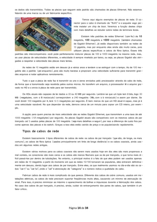 os dados são transmitidos. Todas as placas que seguem este padrão são chamadas de placas Ethernet. Não estamos
falando de uma marca ou de um fabricante específico.
Temos aqui alguns exemplos de placas de rede. O co-
nector para o cabo é chamado de "RJ45" e o soquete vago per-
mite instalar um chip de boot. Veremos a função destes chips
com mais detalhes ao estudar sobre redes de terminais leves.
Existem três padrões de redes Ethernet (com fio):de 10
megabits, 100 megabits e 1000 megabits (também chamadas
de Gigabit Ethernet). Já estão disponíveis também as redes de
10 gigabits, mas por enquanto elas ainda são muito caras, pois
utilizam placas específicas e cabos de fibra óptica. Esses três
padrões são intercompatíveis: você pode perfeitamente misturar placas de 100 e 1000 megabits na mesma rede, mas,
ao usar placas de velocidades diferentes, a velocidade é sempre nivelada por baixo, ou seja, as placas Gigabit são obri-
gadas a respeitar a velocidade das placas mais lentas.
As redes de 10 megabits estão em desuso já a vários anos e tendem a se extinguir com o tempo. As de 100 me -
gabits são o padrão (por enquanto), pois são muito baratas e propiciam uma velocidade suficiente para transmitir gran-
des arquivos e rodar aplicativos remotamente.
Tudo o que a placa de rede faz é transmitir os uns e zeros enviados pelo processador através do cabo de rede,
de forma que a transmissão seja recebida pelos outros micros. Ao transferir um arquivo, o processador lê o arquivo gra-
vado no HD e o envia à placa de rede para ser transmitido.
Os HDs atuais são capazes de ler dados a 30 ou 40 MB por segundo. Lembre-se que um byte tem 8 bits, logo 30
MB (megabytes, com o B maiúsculo) correspondem a 240 megabits (Mb, com o b minúsculo) e assim por diante. Se
você dividir 100 megabits por 8, terá 12.5 megabytes por segundo. É bem menos do que um HD atual é capaz, mas já é
uma velocidade razoável. No que depender da rede, demora cerca de um minuto para copiar um CD inteiro, por exem -
plo.
A opção para quem precisa de mais velocidade são as redes Gigabit Ethernet, que transmitem a uma taxa de até
1000 megabits (125 megabytes) por segundo. As placas Gigabit atuais são compatíveis com os mesmos cabos de par
trançado cat 5 usados pelas placas de 100 megabits (veja mais detalhes a seguir),por isso a diferença de custo fica por
conta apenas das placas e do switch. Graças a isso elas estão caindo de preço e se popularizando rapidamente.
Tipos de cabos de rede
Existem basicamente 3 tipos diferentes de cabos de rede: os cabos de par trançado (que são, de longe, os mais
comuns), os cabos de fibra óptica (usados principalmente em links de longa distância) e os cabos coaxiais, ainda usa-
dos em algumas redes antigas.
Existem vários motivos para os cabos coaxiais não serem mais usados hoje em dia: eles são mais propensos a
mal contato, os conectores são mais caros e os cabos são menos flexíveis que os de par trançado, o que torna mais di-
fícil passá-los por dentro de tubulações. No entanto, o principal motivo é o fato de que eles podem ser usados apenas
em redes de 10 megabits: a partir do momento em que as redes 10/100 tornaram-se populares, eles entraram definitiva-
mente em desuso, dando lugar aos cabos de par trançado. Entre eles, os que realmente usamos no dia-a-dia são os ca-
bos "cat 5" ou "cat 5e", onde o "cat" é abreviação de "categoria" e o número indica a qualidade do cabo.
Fabricar cabos de rede é mais complicado do que parece. Diferente dos cabos de cobre comuns, usados em ins-
talações elétricas, os cabos de rede precisam suportar freqüências muito altas, causando um mínimo de atenuação do
sinal. Para isso, é preciso minimizar ao máximo o aparecimento de bolhas e impurezas durante a fabricação dos cabos.
No caso dos cabos de par trançado, é preciso, ainda, cuidar do entrançamento dos pares de cabos, que também é um
fator crítico.
Página 14 de 34
 