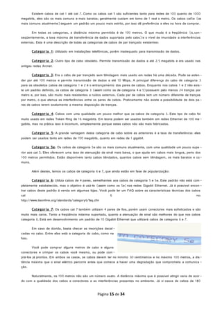 Existem cabos de cat 1 até cat 7. Como os cabos cat 5 são suficientes tanto para redes de 100 quanto de 1000
megabits, eles são os mais comuns e mais baratos; geralmente custam em torno de 1 real o metro. Os cabos cat5e (os
mais comuns atualmente)seguem um padrão um pouco mais estrito, por isso dê preferência a eles na hora de comprar.
Em todas as categorias, a distância máxima permitida é de 100 metros. O que muda é a freqüência (e, con-
seqüentemente, a taxa máxima de transferência de dados suportada pelo cabo)e o nível de imunidade a interferências
externas. Esta é uma descrição de todas as categorias de cabos de par trançado existentes:
Categoria 1: Utilizado em instalações telefônicas, porém inadequado para transmissão de dados.
Categoria 2: Outro tipo de cabo obsoleto. Permite transmissão de dados a até 2.5 megabits e era usado nas
antigas redes Arcnet.
Categoria 3: Era o cabo de par trançado sem blindagem mais usado em redes há uma década. Pode se esten-
der por até 100 metros e permite transmissão de dados a até 10 Mbps. A principal diferença do cabo de categoria 3
para os obsoletos cabos de categoria 1 e 2 é o entrançamento dos pares de cabos. Enquanto nos cabos 1 e 2 não exis-
te um padrão definido, os cabos de categoria 3 (assim como os de categoria 4 e 5)possuem pelo menos 24 tranças por
metro e, por isso, são muito mais resistentes a ruídos externos. Cada par de cabos tem um número diferente de tranças
por metro, o que atenua as interferências entre os pares de cabos. Praticamente não existe a possibilidade de dois pa -
res de cabos terem exatamente a mesma disposição de tranças.
Categoria 4: Cabos com uma qualidade um pouco melhor que os cabos de categoria 3. Este tipo de cabo foi
muito usado em redes Token Ring de 16 megabits. Em teoria podem ser usados também em redes Ethernet de 100 me -
gabits, mas na prática isso é incomum, simplesmente porque estes cabos não são mais fabricados.
Categoria 5: A grande vantagem desta categoria de cabo sobre as anteriores é a taxa de transferência: eles
podem ser usados tanto em redes de 100 megabits, quanto em redes de 1 gigabit.
Categoria 5e: Os cabos de categoria 5e são os mais comuns atualmente, com uma qualidade um pouco supe -
rior aos cat 5. Eles oferecem uma taxa de atenuação de sinal mais baixa, o que ajuda em cabos mais longos, perto dos
100 metros permitidos. Estão disponíveis tanto cabos blindados, quantos cabos sem blindagem, os mais baratos e co-
muns.
Além destes, temos os cabos de categoria 6 e 7, que ainda estão em fase de popularização:
Categoria 6: Utiliza cabos de 4 pares, semelhantes aos cabos de categoria 5 e 5e. Este padrão não está com -
pletamente estabelecido, mas o objetivo é usá-lo (assim como os 5e)nas redes Gigabit Ethernet. Já é possível encon -
trar cabos deste padrão à venda em algumas lojas. Você pode ler um FAQ sobre as características técnicas dos cabos
cat 6 no:
http://www.tiaonline.org/standards/category6/faq.cfm
Categoria 7: Os cabos cat 7 também utilizam 4 pares de fios, porém usam conectores mais sofisticados e são
muito mais caros. Tanto a freqüência máxima suportada, quanto a atenuação de sinal são melhores do que nos cabos
categoria 6. Está em desenvolvimento um padrão de 10 Gigabit Ethernet que utilizará cabos de categoria 6 e 7.
Em caso de dúvida, basta checar as inscrições decal-
cadas no cabo. Entre elas está a categoria do cabo, como na
foto.
Você pode comprar alguns metros de cabo e alguns
conectores e crimpar os cabos você mesmo, ou pode com-
prá-los já prontos. Em ambos os casos, os cabos devem ter no mínimo 30 centímetros e no máximo 100 metros, a dis-
tância máxima que o sinal elétrico percorre antes que comece a haver uma degradação que comprometa a comunica -
ção.
Naturalmente, os 100 metros não são um número exato. A distância máxima que é possível atingir varia de acor-
do com a qualidade dos cabos e conectores e as interferências presentes no ambiente. Já vi casos de cabos de 180
Página 15 de 34
 
