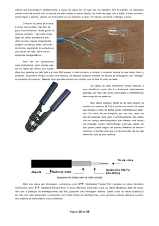 metros que funcionavam perfeitamente, e casos de cabos de 150 que não. Ao trabalhar fora do padrão, os resultados
variam muito de acordo com as placas de rede usadas e outros fatores. Ao invés de jogar com a sorte, é mais recomen -
dável seguir o padrão, usando um hub/switch ou um repetidor a cada 100 metros, de forma a reforçar o sinal.
Comprar os cabos já prontos
é muito mais prático, mas tem al-
guns inconvenientes. Muita gente (a
maioria, acredito :)não acha muito
legal ver cabos espalhados pelo
chão da sala. Alguns desavisados
chegam a tropeçar neles, derruban -
do micros, quebrando os conectores
das placas de rede, entre outros
acidentes desagradáveis.
Para dar um acabamento
mais profissional, você precisa pas-
sar os cabos por dentro das tubula-
ções das paredes ou pelo teto e é mais fácil passar o cabo primeiro e crimpar o conector depois do que tentar fazer o
contrário. Se preferir crimpar o cabo você mesmo, vai precisar comprar também um alicate de crimpagem. Ele "esmaga"
os contatos do conector, fazendo com que eles entrem em contato com os fios do cabo de rede.
Os cabos de rede transmitem sinais elétricos a
uma freqüência muito alta e a distâncias relativamente
grandes, por isso são muito vulneráveis a interferências
eletromagnéticas externas.
Nos cabos coaxiais (tanto os de rede quanto os
usados em antenas de TV)é usada uma malha de metal
que protege o cabo de dados contra interferências exter-
nas. Os cabos de par trançado, por sua vez, usam um
tipo de proteção mais sutil: o entrelaçamento dos cabos
cria um campo eletromagnético que oferece uma razoá-
vel proteção contra interferências externas. Cada um
dos quatro pares segue um padrão diferente de entran -
çamento, o que faz com que as transmissões de um não
interfiram com as dos vizinhos.
(esquema do antigo cabo de rede coaxial)
Além dos cabos sem blindagem, conhecidos como UTP (Unshielded Twisted Pair),existem os cabos blindados
conhecidos como STP (Shielded Twisted Pair).A única diferença entre eles é que os cabos blindados, além de conta -
rem com a proteção do entrelaçamento dos fios, possuem uma blindagem externa (assim como os cabos coaxiais) e
por isso são mais adequados a ambientes com fortes fontes de interferências, como grandes motores elétricos ou gran-
des antenas de transmissão muito próximas.
Página 16 de 34
 